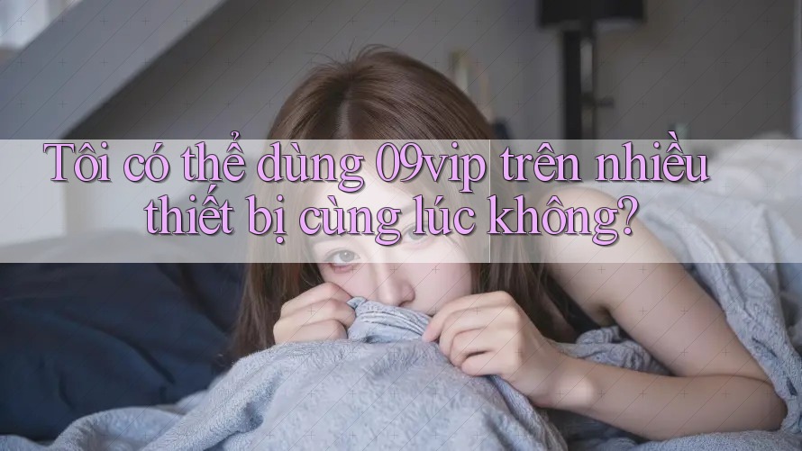 Tôi có thể dùng 09vip trên nhiều thiết bị cùng lúc không?