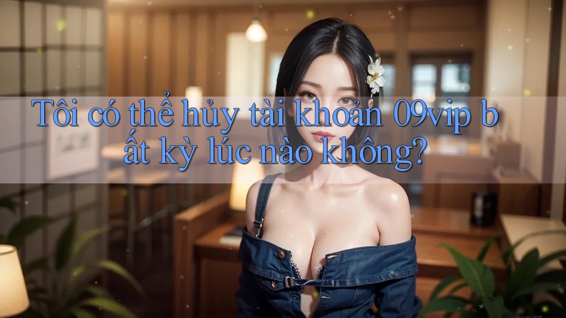 Tôi có thể hủy tài khoản 09vip bất kỳ lúc nào không?