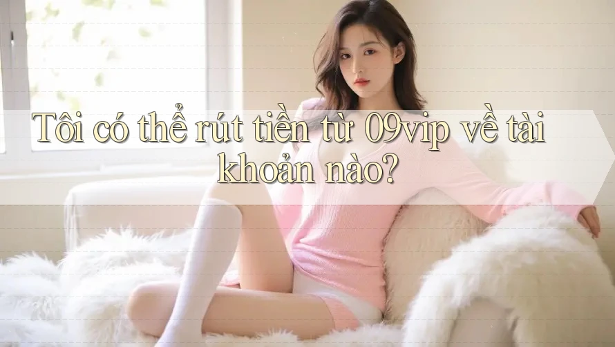 Tôi có thể rút tiền từ 09vip về tài khoản nào?