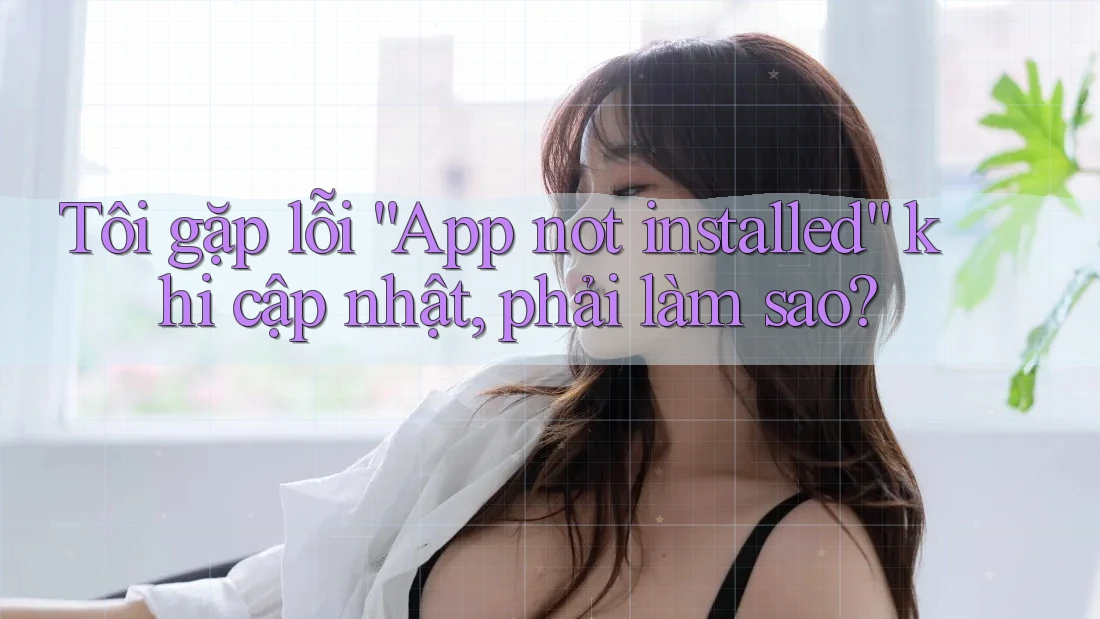 Tôi gặp lỗi “App not installed” khi cập nhật, phải làm sao? Tôi gặp lỗi “App not installed” khi cập nhật, phải làm sao?