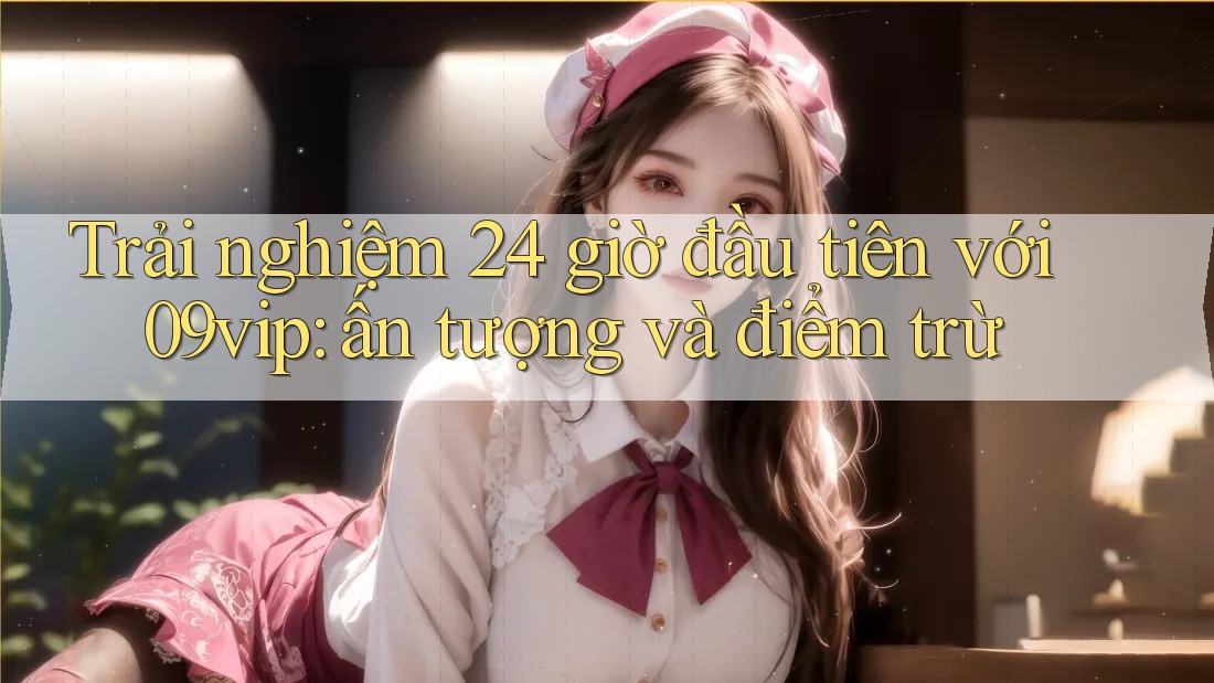 Trải nghiệm 24 giờ đầu tiên với 09vip: ấn tượng và điểm trừ
