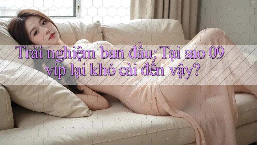 Trải nghiệm ban đầu: Tại sao 09vip lại khó cài đến vậy?