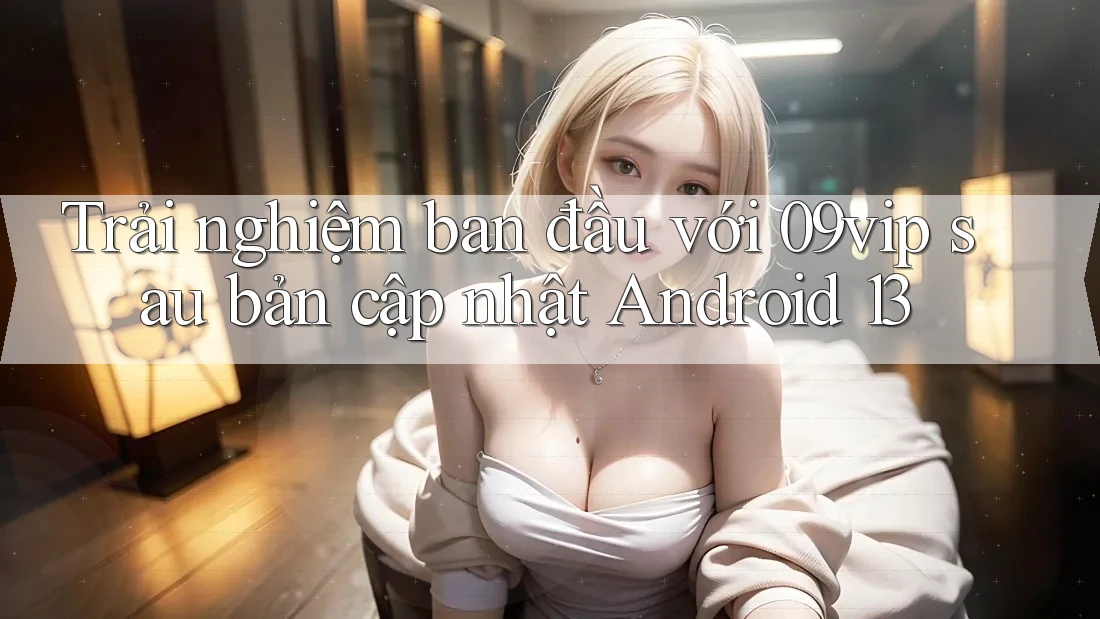 Trải nghiệm ban đầu với 09vip sau bản cập nhật Android 13