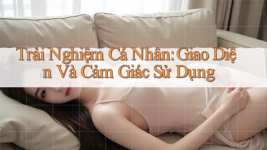 Trải Nghiệm Cá Nhân: Giao Diện và Cảm Giác Sử Dụng