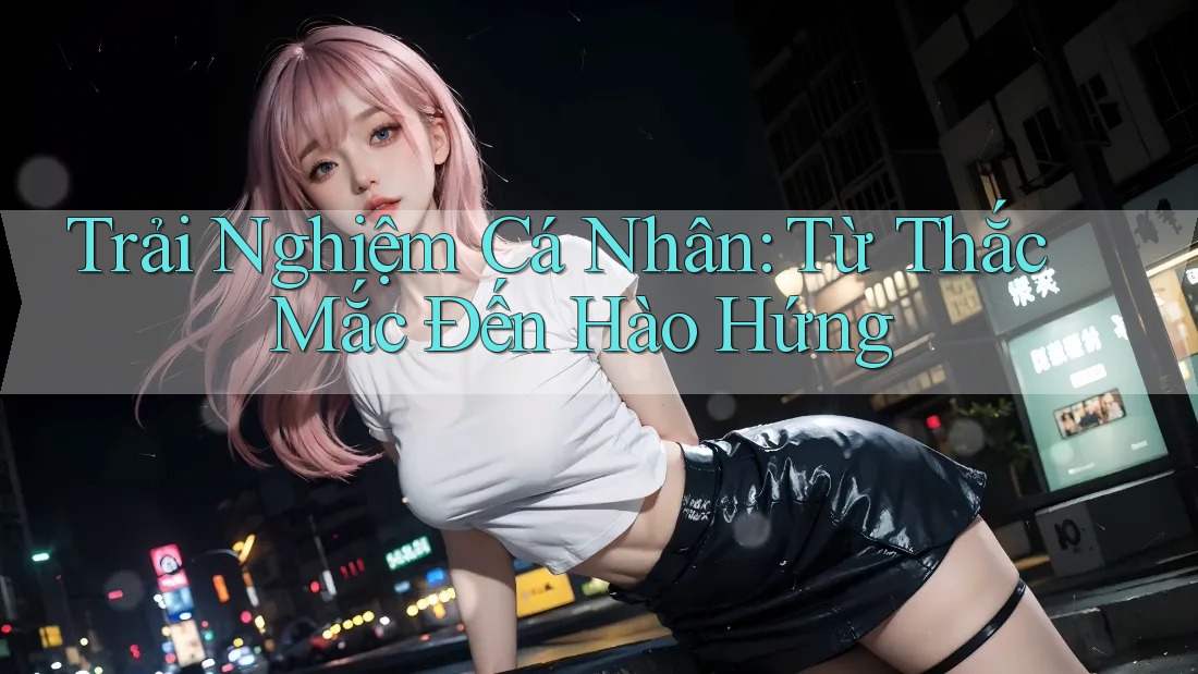 Trải Nghiệm Cá Nhân: Từ Thắc Mắc Đến Hào Hứng