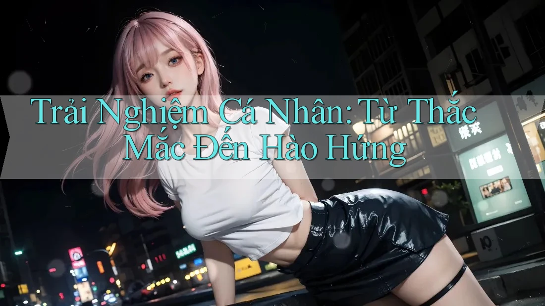 Trải Nghiệm Cá Nhân: Từ Thắc Mắc Đến Hào Hứng