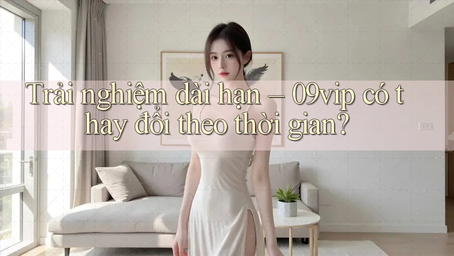 Trải nghiệm dài hạn – 09vip có thay đổi theo thời gian?