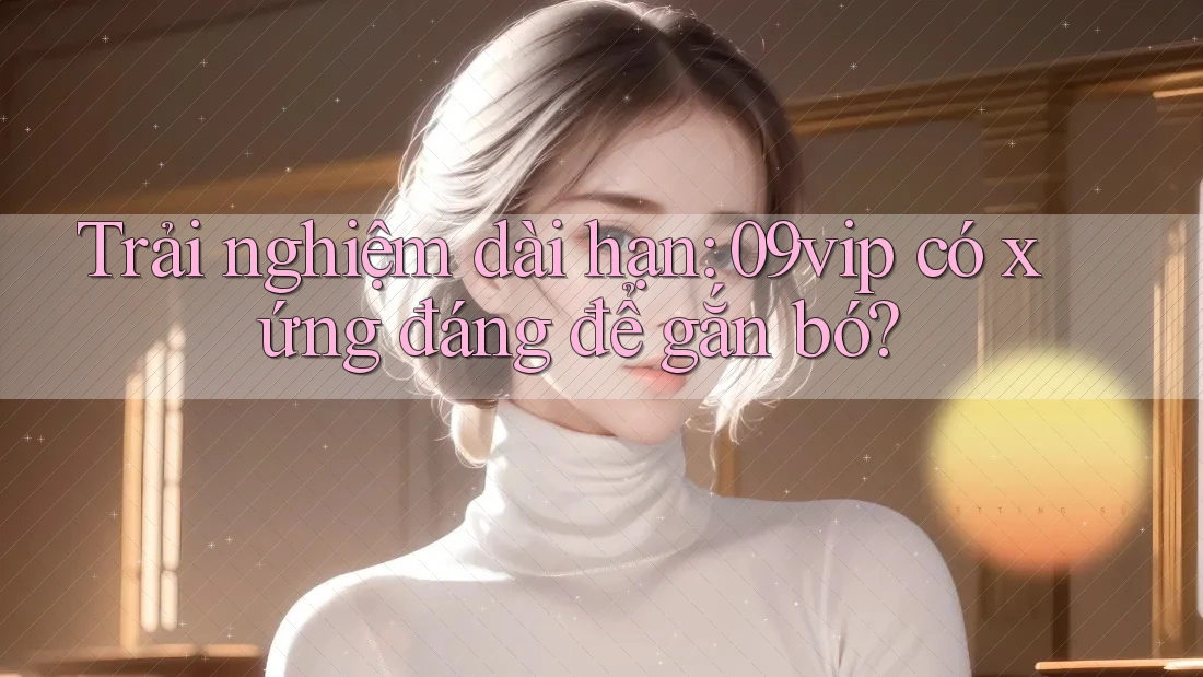 Trải nghiệm dài hạn: 09vip có xứng đáng để gắn bó?