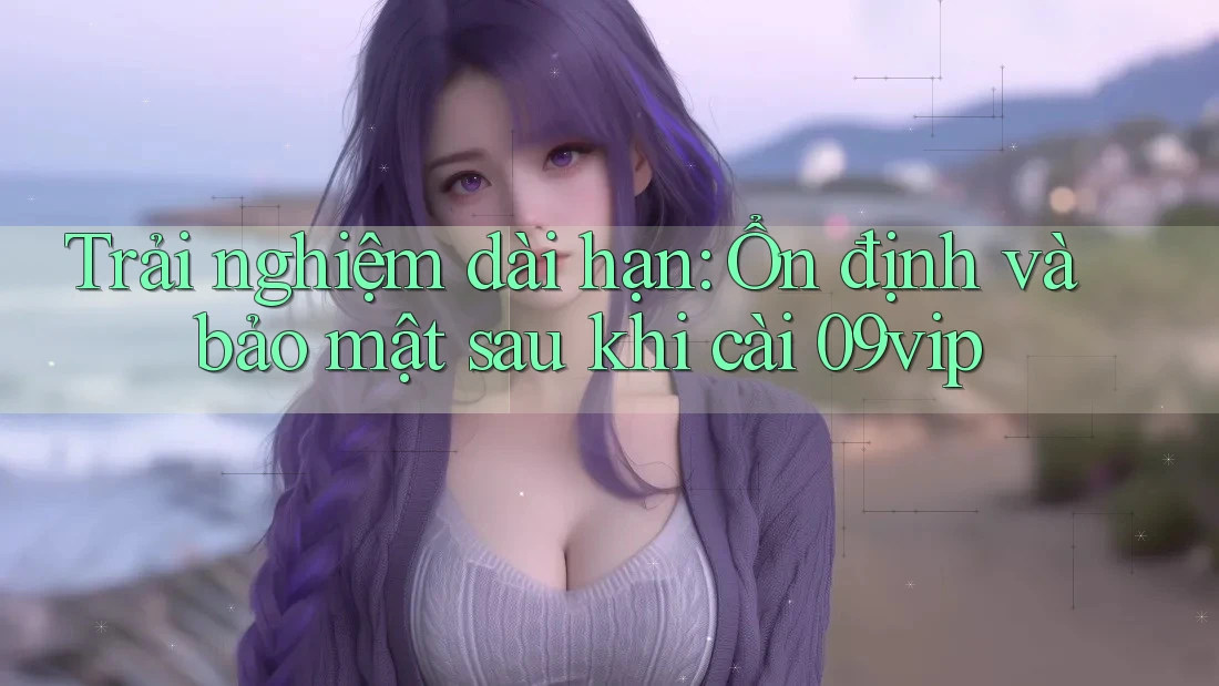 Trải nghiệm dài hạn: Ổn định và bảo mật sau khi cài 09vip