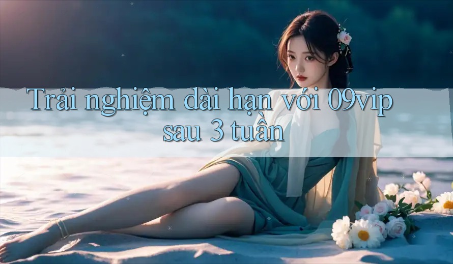 Trải nghiệm dài hạn với 09vip sau 3 tuần