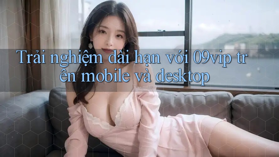Trải nghiệm dài hạn với 09vip trên mobile và desktop