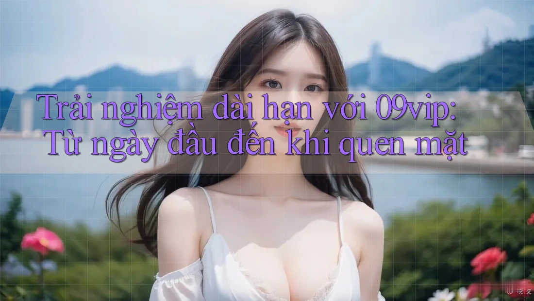 Trải nghiệm dài hạn với 09vip: Từ ngày đầu đến khi quen mặt Trải nghiệm dài hạn với 09vip: Từ ngày đầu đến khi quen mặt