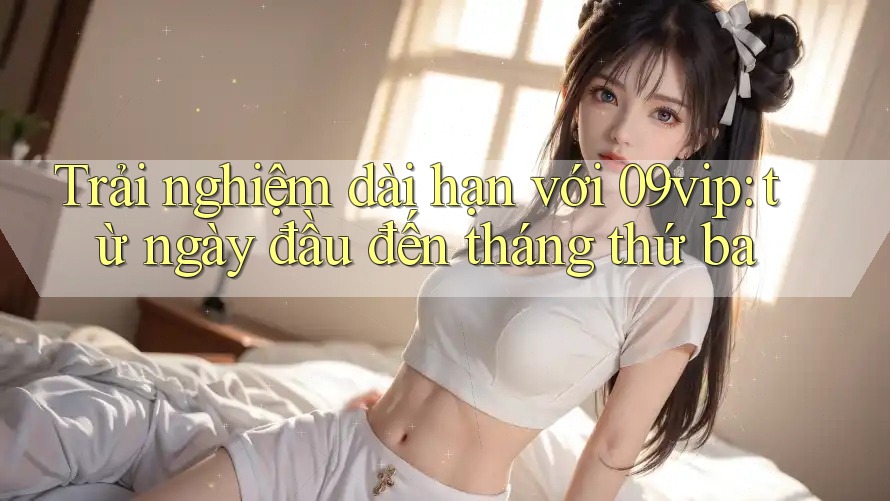 Trải nghiệm dài hạn với 09vip: từ ngày đầu đến tháng thứ ba