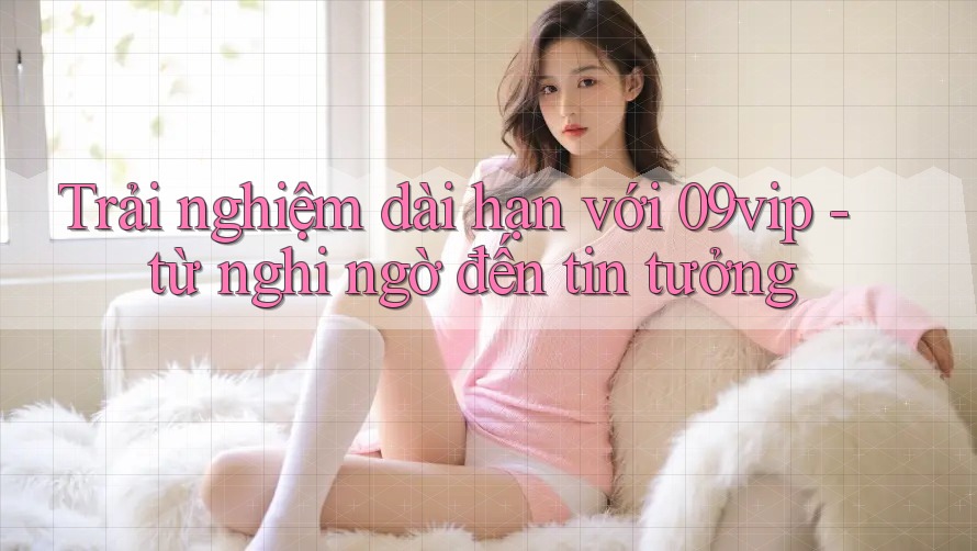 Trải nghiệm dài hạn với 09vip - từ nghi ngờ đến tin tưởng