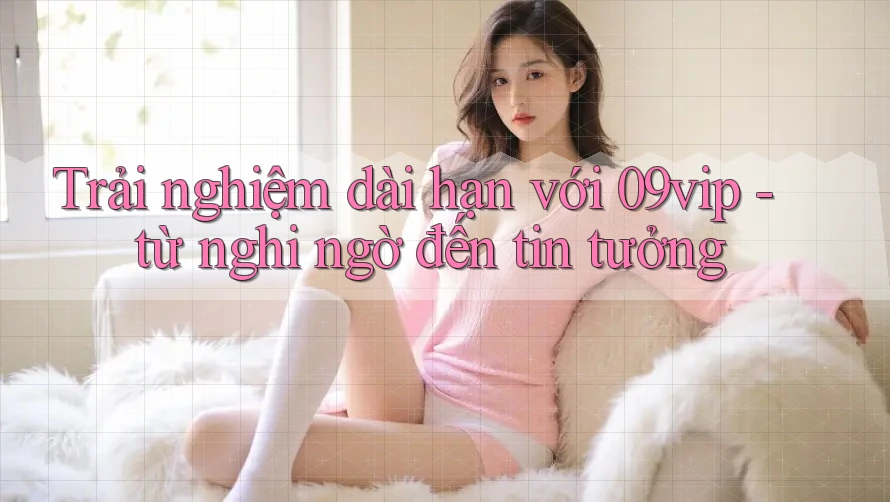 Trải nghiệm dài hạn với 09vip - từ nghi ngờ đến tin tưởng