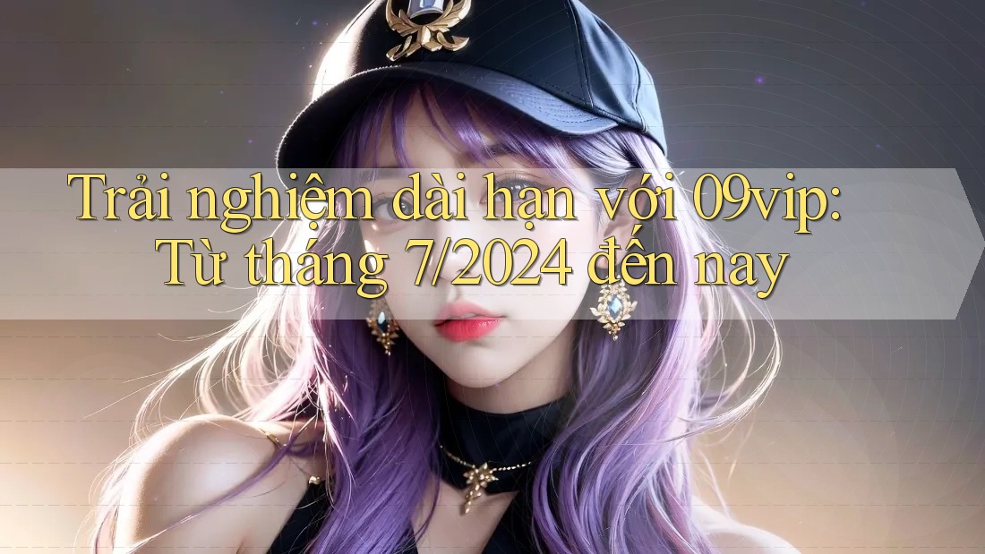 Trải nghiệm dài hạn với 09vip: Từ tháng 7/2024 đến nay