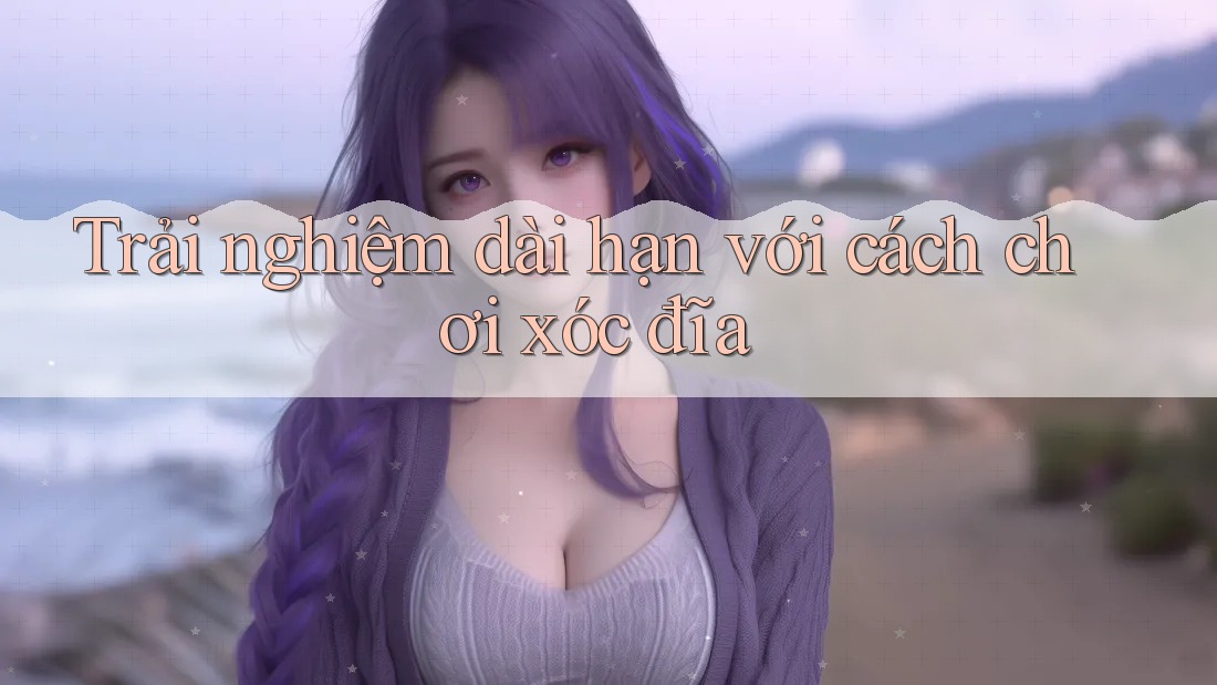 Trải nghiệm dài hạn với cách chơi xóc đĩa