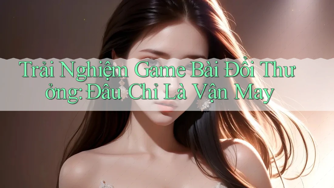 Trải Nghiệm Game Bài Đổi Thưởng: Đâu Chỉ Là Vận May
