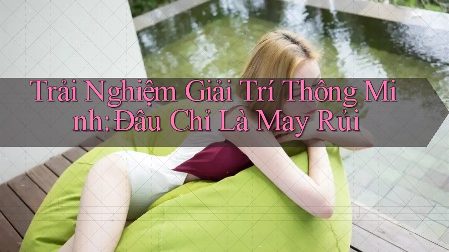 Trải Nghiệm Giải Trí Thông Minh: Đâu Chỉ Là May Rủi