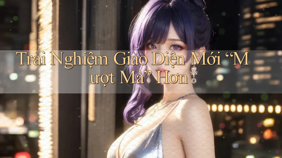 Trải Nghiệm Giao Diện Mới “Mượt Mà” Hơn