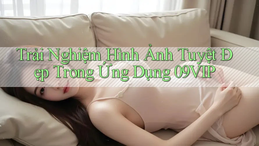 Trải Nghiệm Hình Ảnh Tuyệt Đẹp Trong Ứng Dụng 09VIP