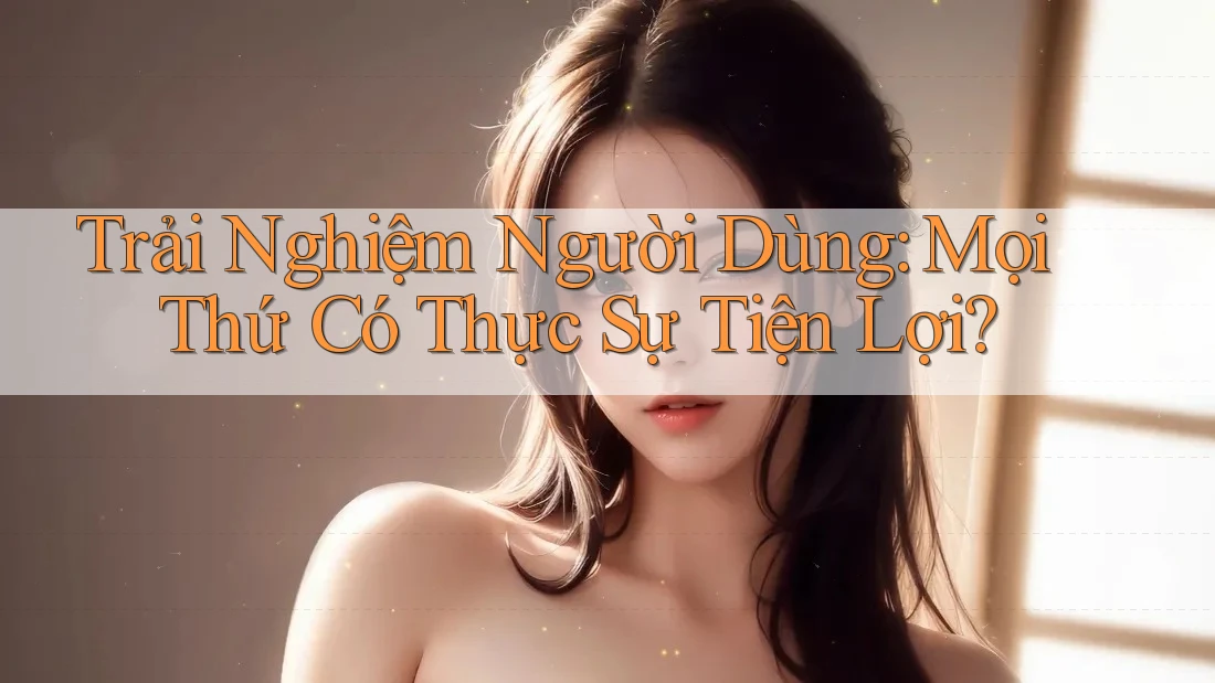 Trải Nghiệm Người Dùng: Mọi Thứ Có Thực Sự Tiện Lợi?