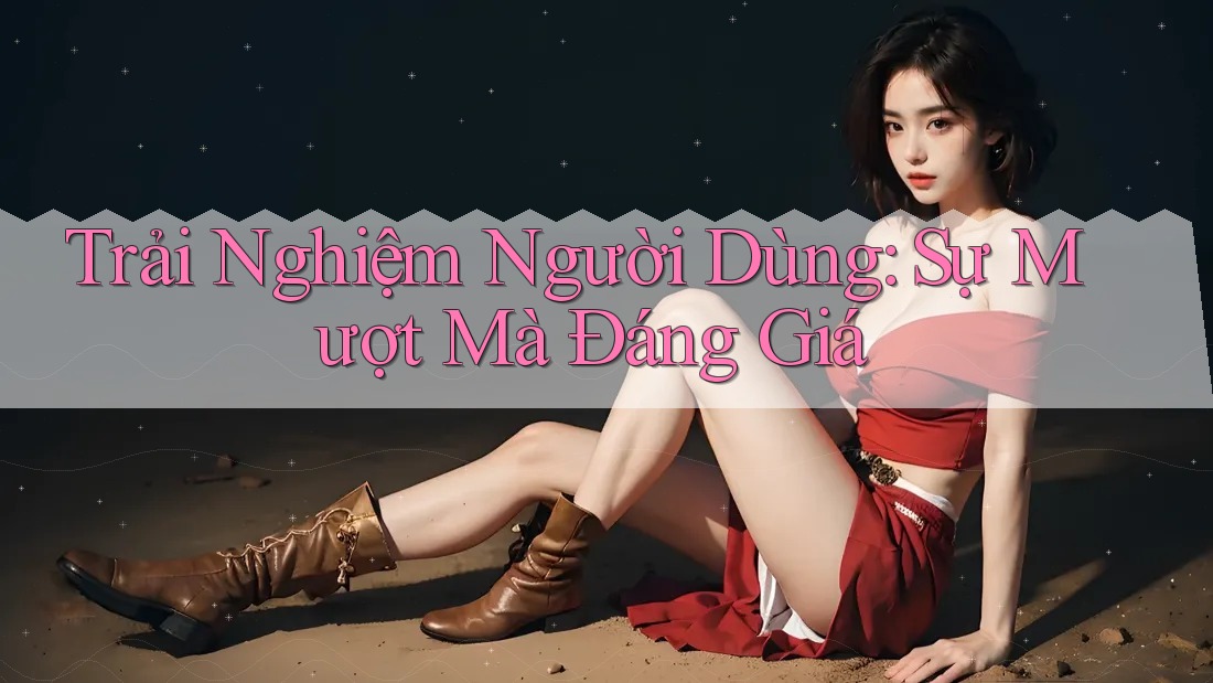 Trải Nghiệm Người Dùng: Sự Mượt Mà Đáng Giá