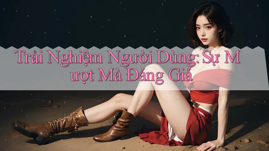 Trải Nghiệm Người Dùng: Sự Mượt Mà Đáng Giá