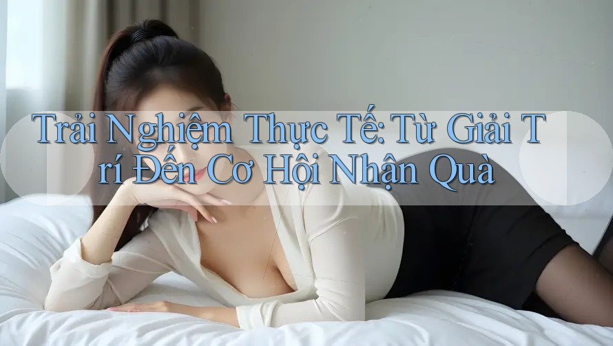 Trải Nghiệm Thực Tế: Từ Giải Trí Đến Cơ Hội Nhận Quà