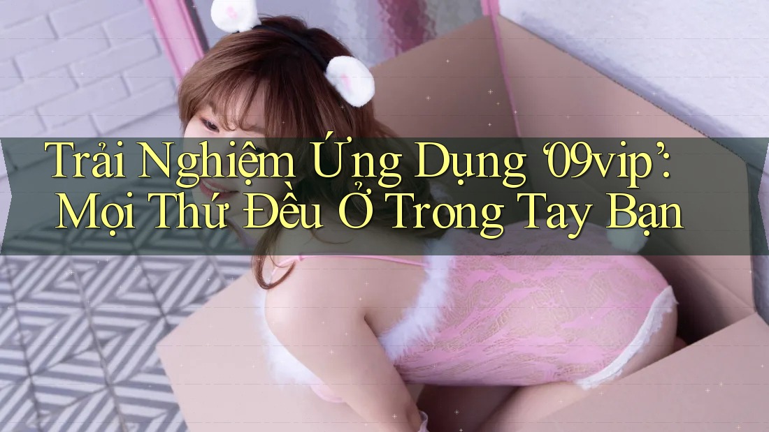 Trải Nghiệm Ứng Dụng ‘09vip’: Mọi Thứ Đều Ở Trong Tay Bạn