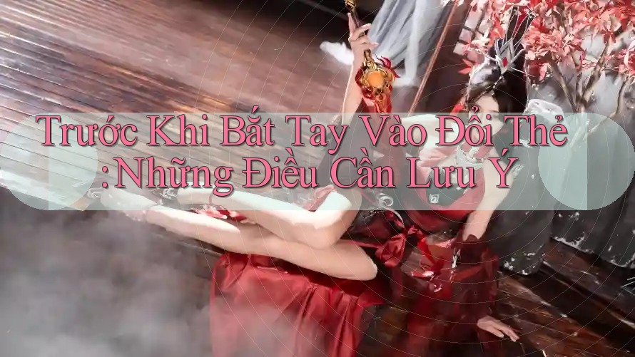 Trước Khi Bắt Tay Vào Đổi Thẻ: Những Điều Cần Lưu Ý
