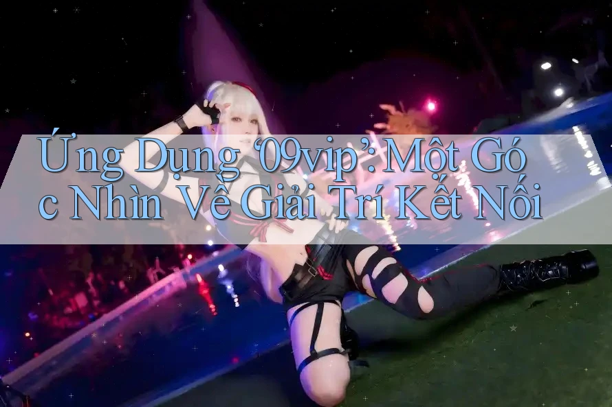 Ứng Dụng ‘09vip’: Một Góc Nhìn Về Giải Trí Kết Nối