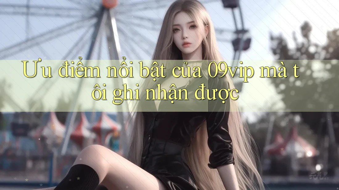 Ưu điểm nổi bật của 09vip mà tôi ghi nhận được