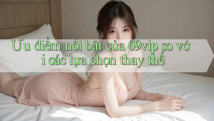 Ưu điểm nổi bật của 09vip so với các lựa chọn thay thế