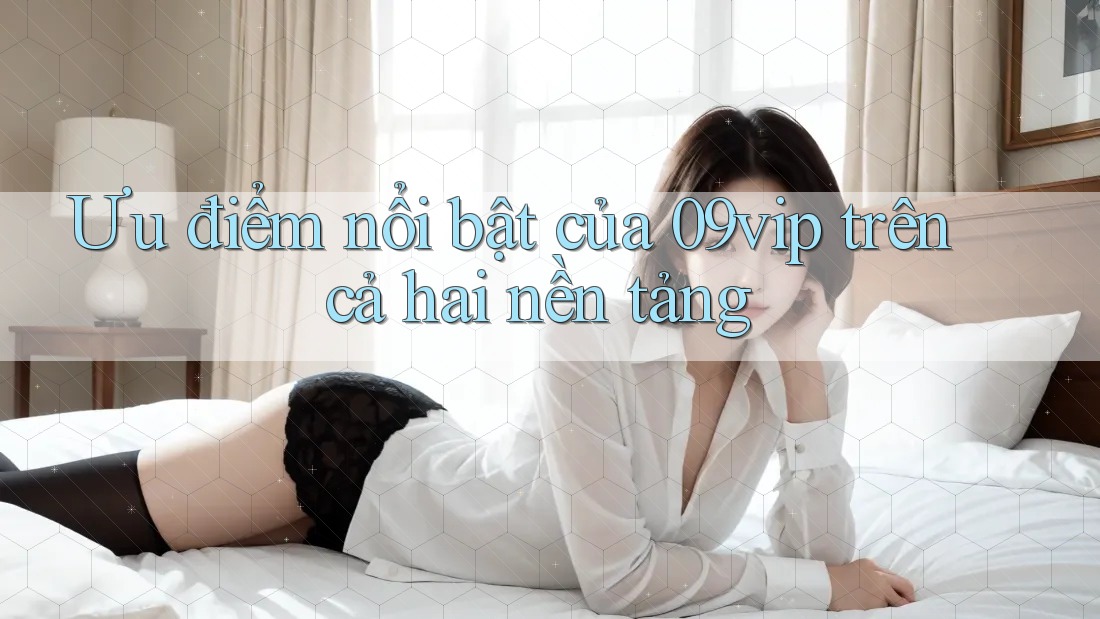 Ưu điểm nổi bật của 09vip trên cả hai nền tảng