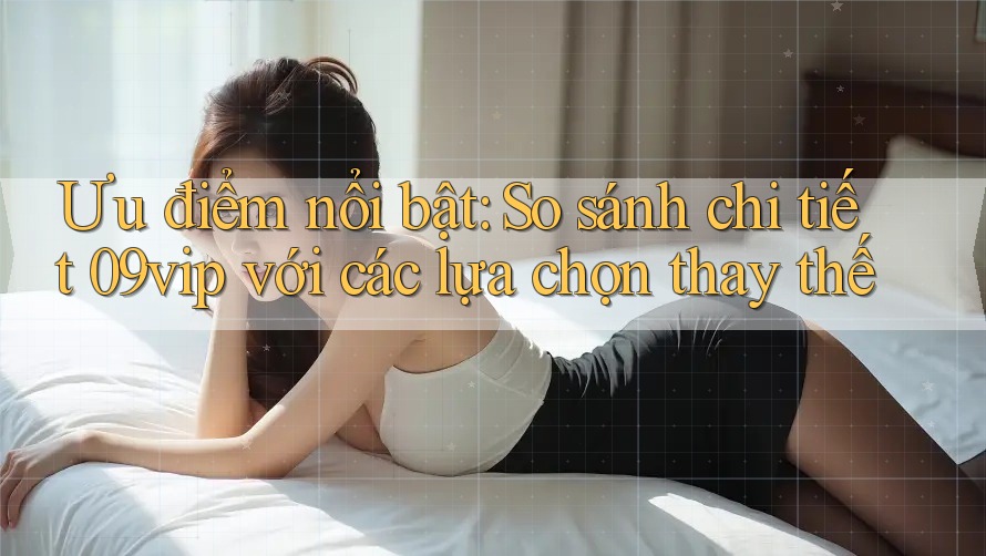 Ưu điểm nổi bật: So sánh chi tiết 09vip với các lựa chọn thay thế