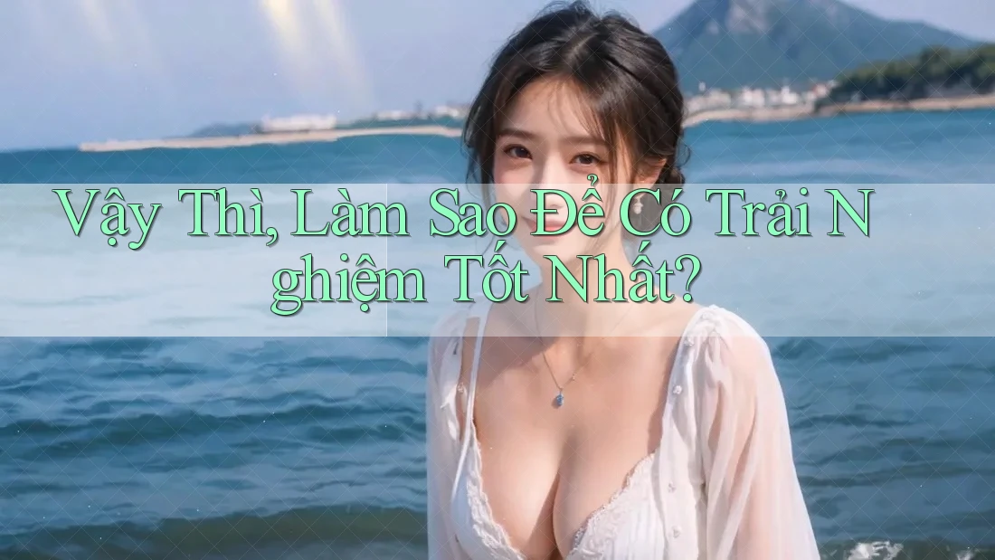 Vậy Thì, Làm Sao Để Có Trải Nghiệm Tốt Nhất?